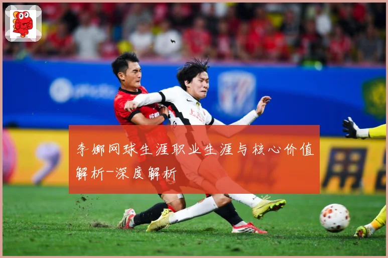 李娜网球生涯职业生涯与核心价值解析-深度解析