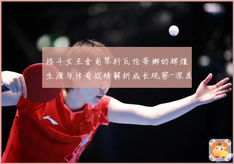 格斗女王舍甫琴科瓦伦蒂娜的辉煌生涯与传奇战绩解析成长观察-深度解析