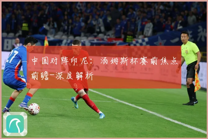 中国对阵印尼：汤姆斯杯赛前焦点前瞻-深度解析