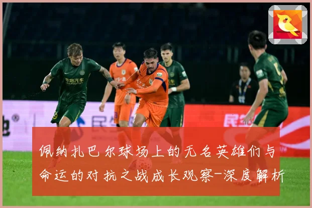 佩纳扎巴尔球场上的无名英雄们与命运的对抗之战成长观察-深度解析