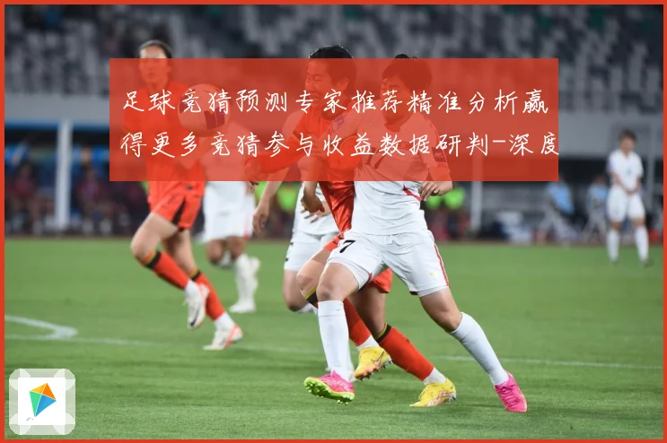 足球竞猜预测专家推荐精准分析赢得更多竞猜参与收益数据研判-深度解析