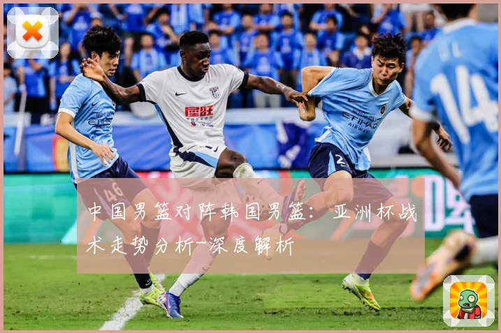 中国男篮对阵韩国男篮：亚洲杯战术走势分析-深度解析