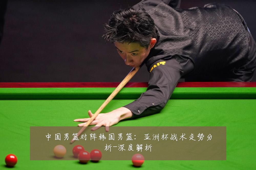 中国男篮对阵韩国男篮：亚洲杯战术走势分析-深度解析