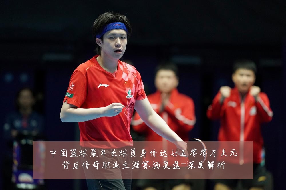 中国篮球最年长球员身价达七五零零万美元背后传奇职业生涯赛场复盘-深度解析