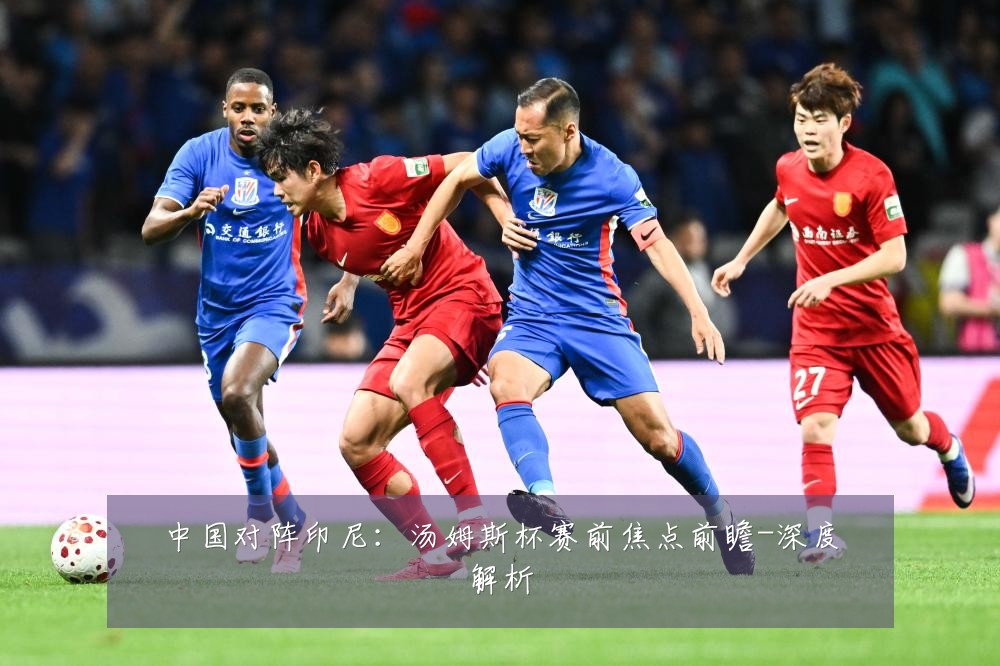 中国对阵印尼：汤姆斯杯赛前焦点前瞻-深度解析